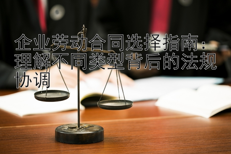 企业劳动合同选择指南：理解不同类型背后的法规协调