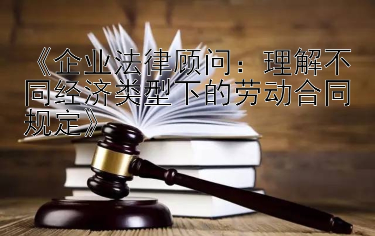 《企业法律顾问：理解不同经济类型下的劳动合同规定》