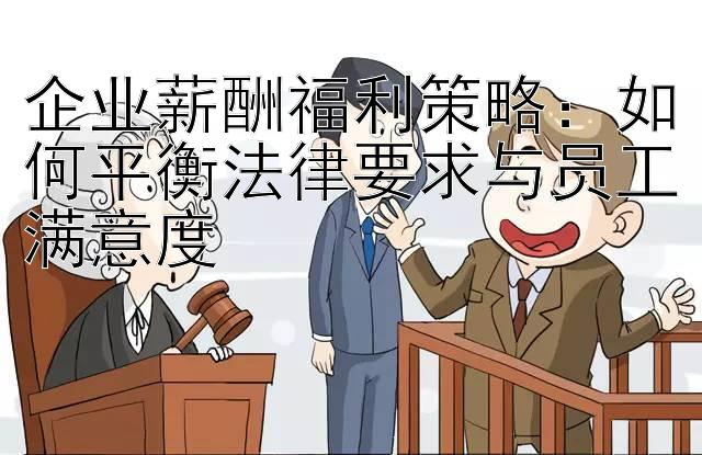 企业薪酬福利策略：如何平衡法律要求与员工满意度