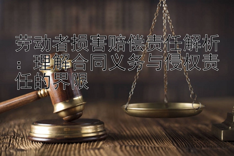 劳动者损害赔偿责任解析：理解合同义务与侵权责任的界限