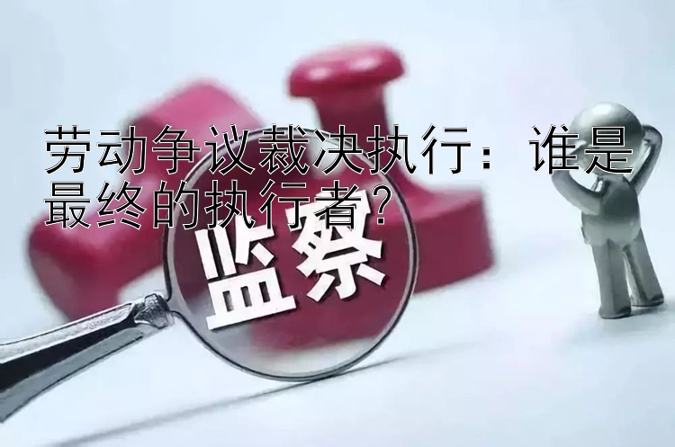 劳动争议裁决执行：谁是最终的执行者？