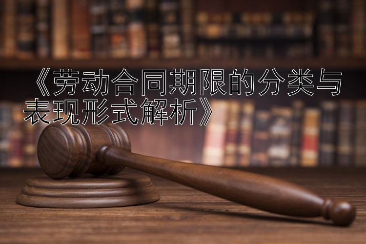 《劳动合同期限的分类与表现形式解析》