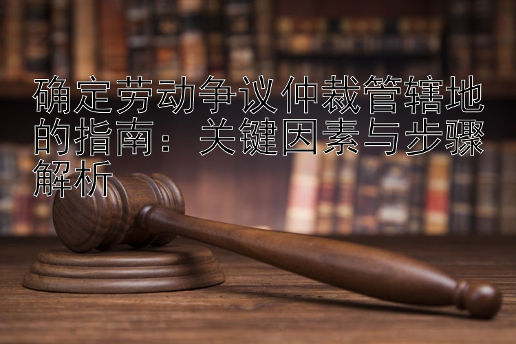 确定劳动争议仲裁管辖地的指南：关键因素与步骤解析