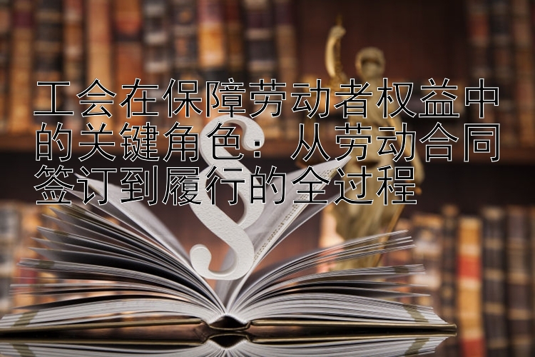 工会在保障劳动者权益中的关键角色：从劳动合同签订到履行的全过程