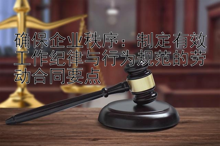 确保企业秩序：制定有效工作纪律与行为规范的劳动合同要点