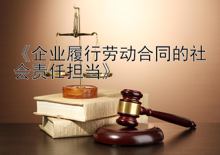 《企业履行劳动合同的社会责任担当》