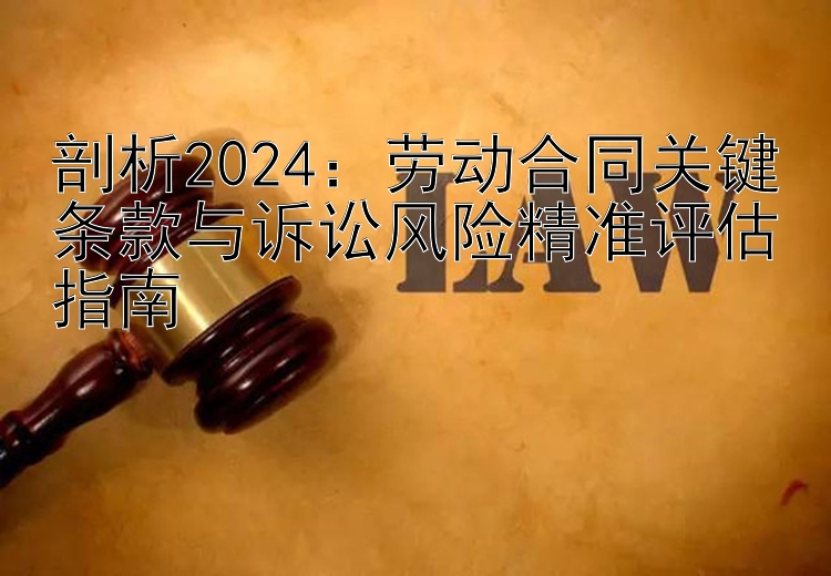 剖析2024：劳动合同关键条款与诉讼风险精准评估指南