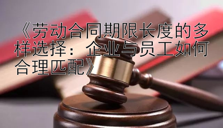 《劳动合同期限长度的多样选择：企业与员工如何合理匹配》