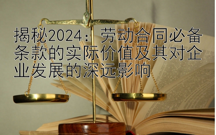 揭秘2024：劳动合同必备条款的实际价值及其对企业发展的深远影响