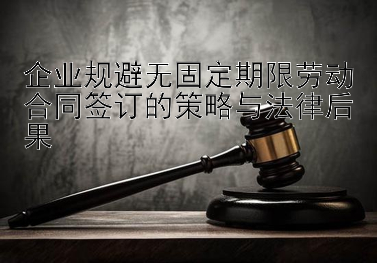 企业规避无固定期限劳动合同签订的策略与法律后果