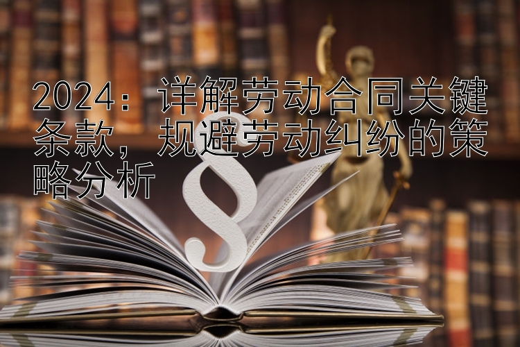 2024：详解劳动合同关键条款，规避劳动纠纷的策略分析