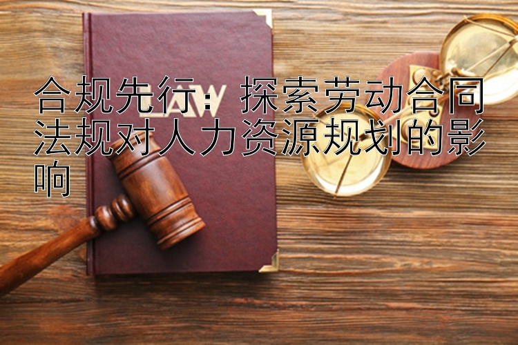 合规先行：探索劳动合同法规对人力资源规划的影响