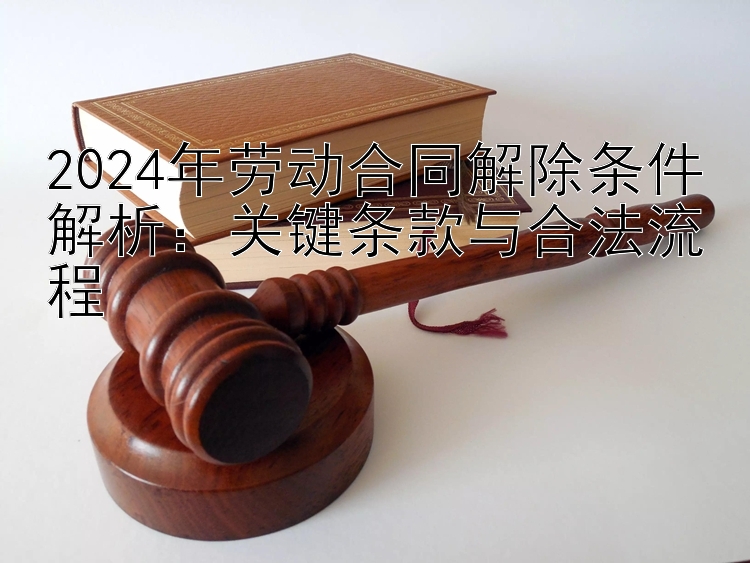 2024年劳动合同解除条件解析：关键条款与合法流程