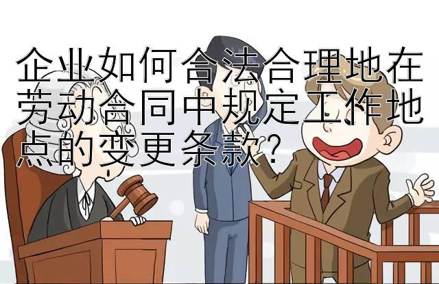 企业如何合法合理地在劳动合同中规定工作地点的变更条款？