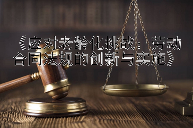 《应对老龄化挑战：劳动合同法规的创新与实施》