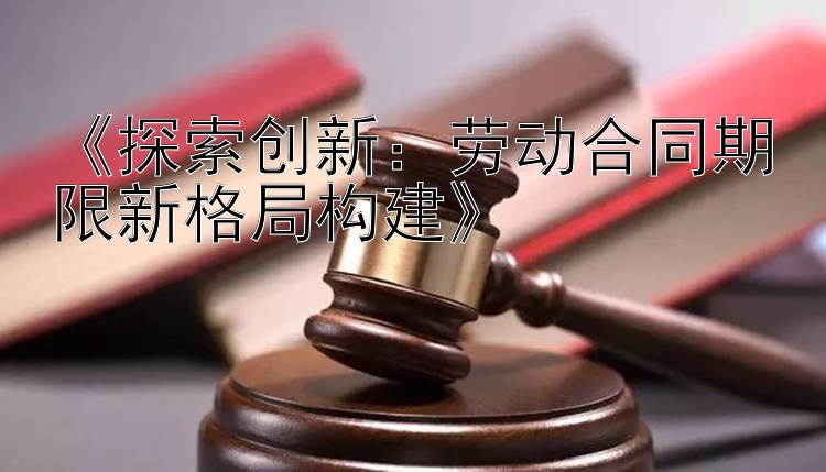 《探索创新：劳动合同期限新格局构建》