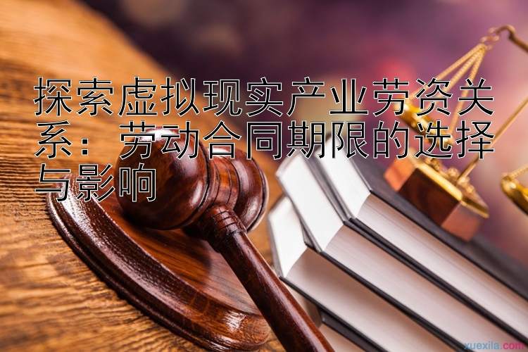 探索虚拟现实产业劳资关系：劳动合同期限的选择与影响