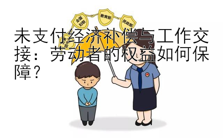 未支付经济补偿与工作交接：劳动者的权益如何保障？