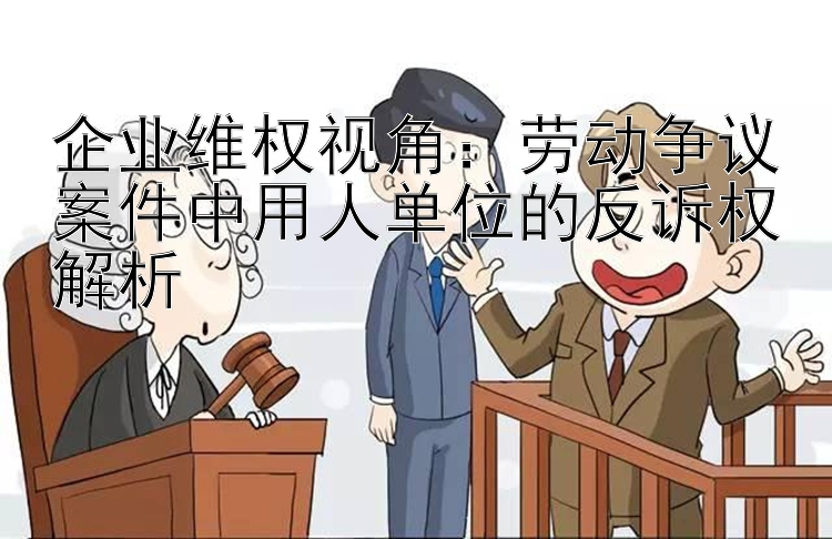 企业维权视角：劳动争议案件中用人单位的反诉权解析