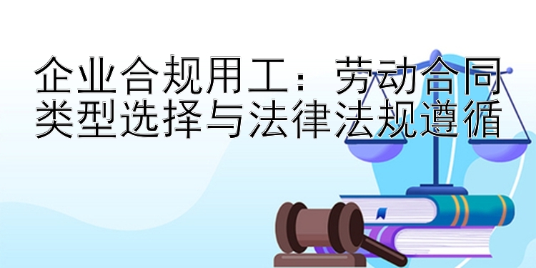 企业合规用工：劳动合同类型选择与法律法规遵循