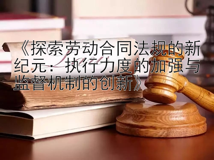 《探索劳动合同法规的新纪元：执行力度的加强与监督机制的创新》