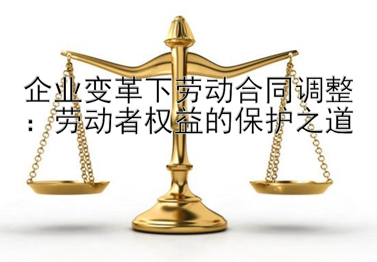 企业变革下劳动合同调整：劳动者权益的保护之道