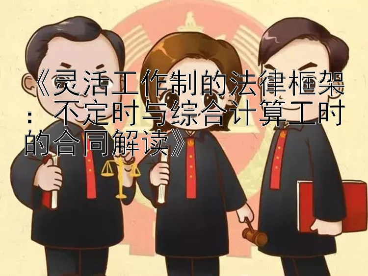 《灵活工作制的法律框架：不定时与综合计算工时的合同解读》