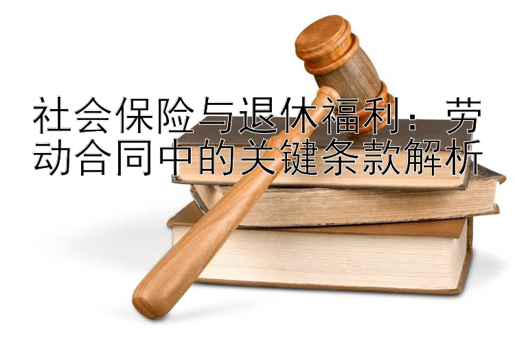 社会保险与退休福利：劳动合同中的关键条款解析