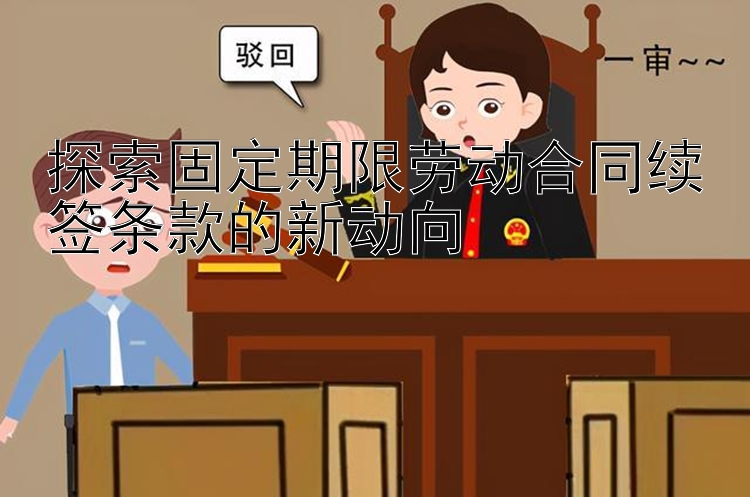 威斯尼斯人app官方下载 探索固定期限劳动合同续签条款的新动向