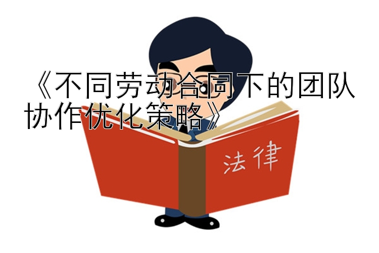 《不同劳动合同下的团队协作优化策略》