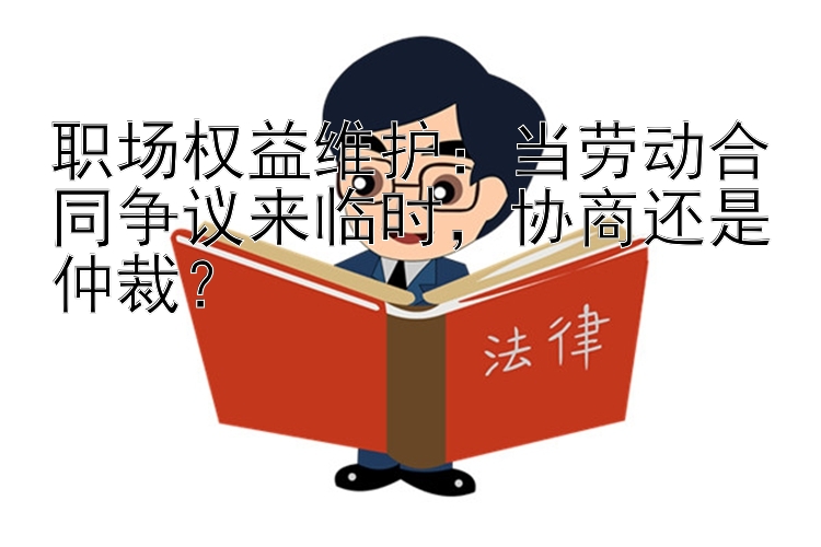 职场权益维护：当劳动合同争议来临时，协商还是仲裁？