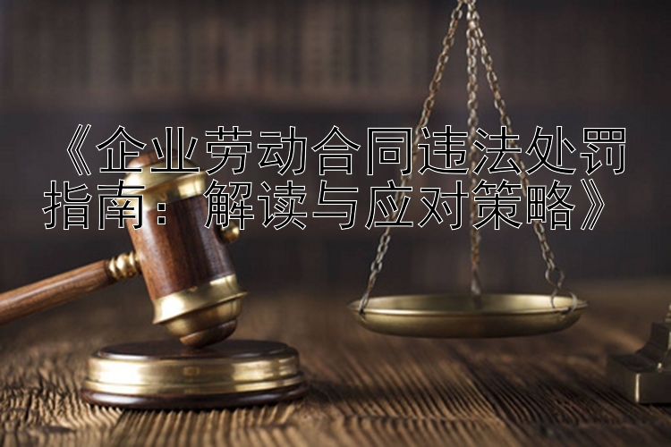 《企业劳动合同违法处罚指南：解读与应对策略》