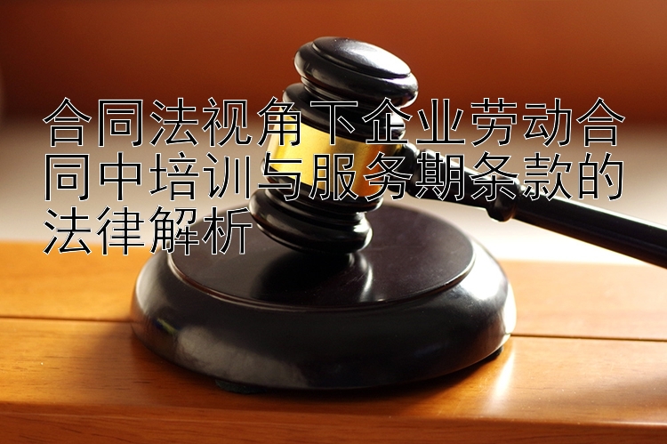 合同法视角下企业劳动合同中培训与服务期条款的法律解析