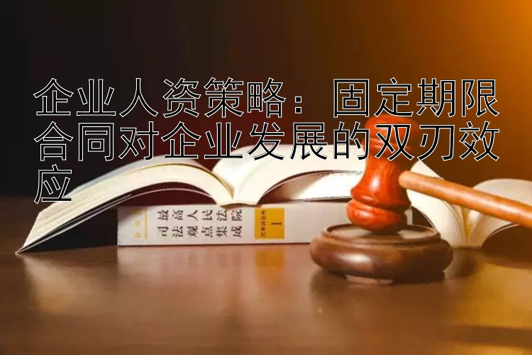 企业人资策略：固定期限合同对企业发展的双刃效应