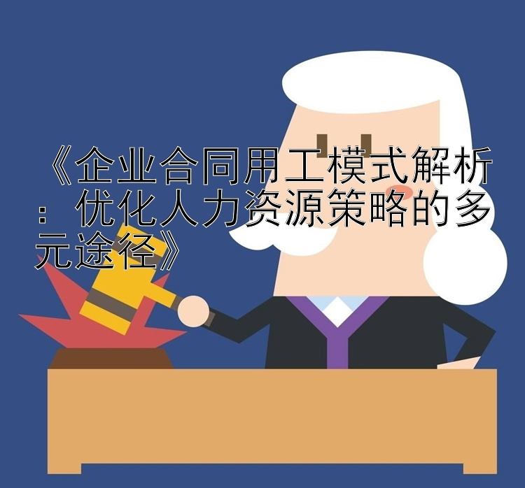 《企业合同用工模式解析：优化人力资源策略的多元途径》