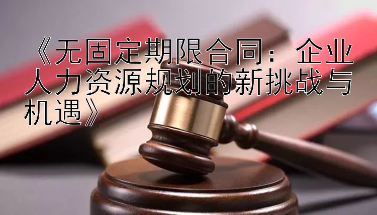 《无固定期限合同：企业人力资源规划的新挑战与机遇》