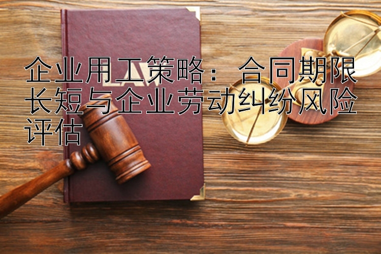 企业用工策略：合同期限长短与企业劳动纠纷风险评估