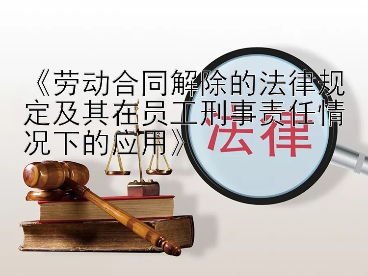 《劳动合同解除的法律规定及其在员工刑事责任情况下的应用》