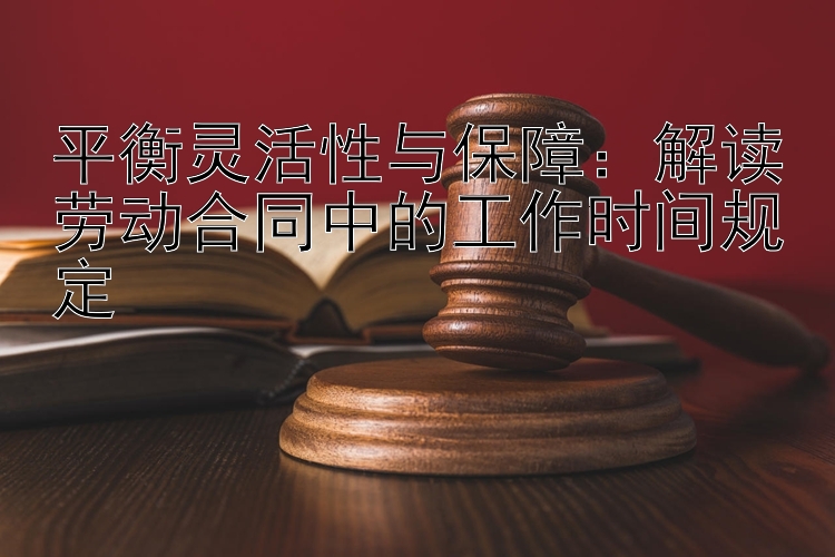 平衡灵活性与保障：解读劳动合同中的工作时间规定