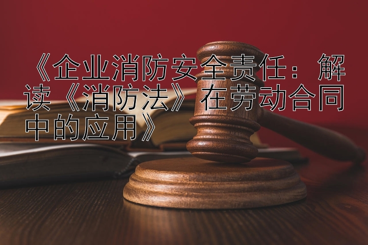 《企业消防安全责任：解读《消防法》在劳动合同中的应用》