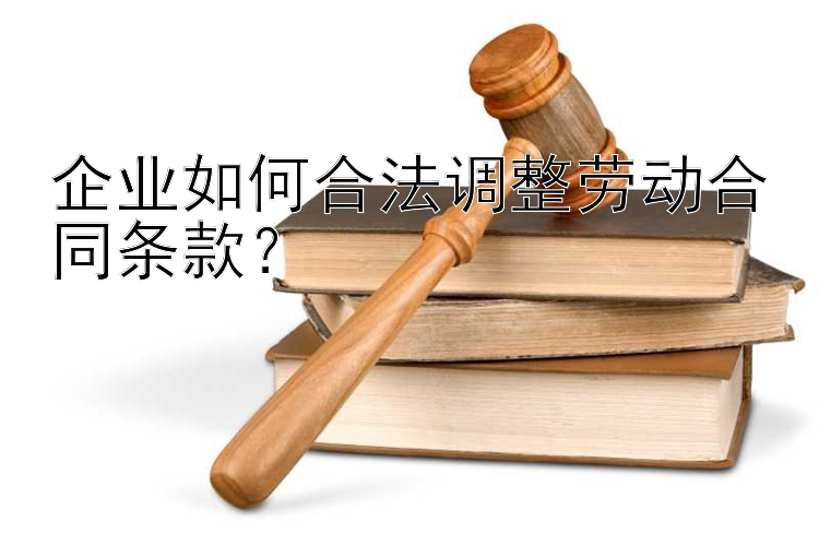 企业如何合法调整劳动合同条款？