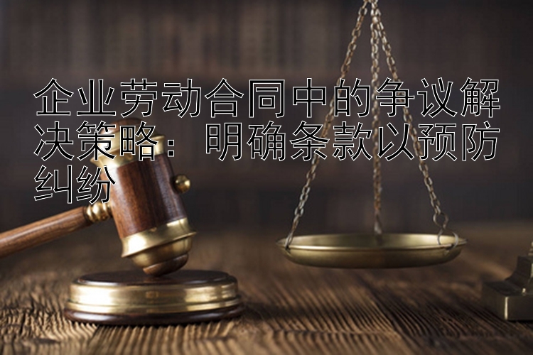 企业劳动合同中的争议解决策略：明确条款以预防纠纷