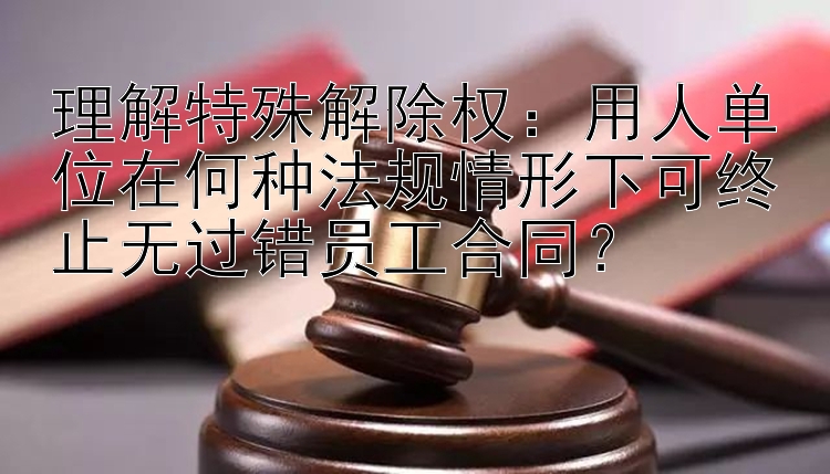 理解特殊解除权：用人单位在何种法规情形下可终止无过错员工合同？