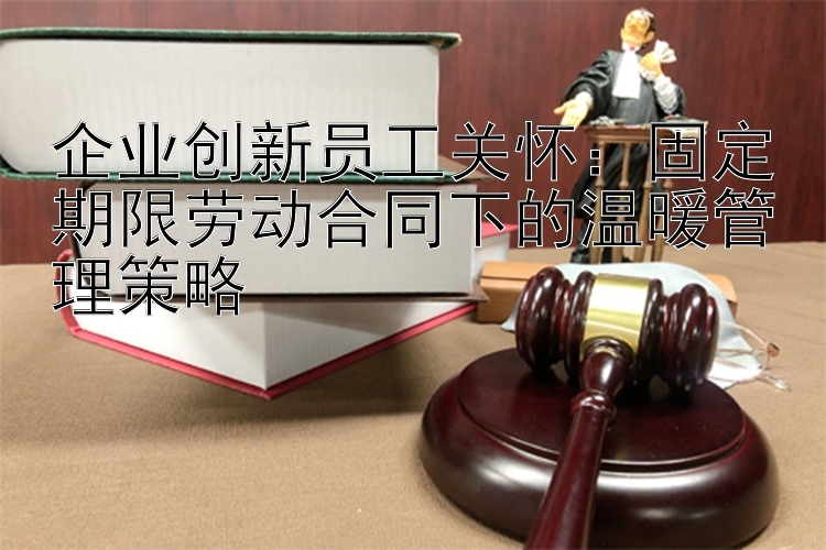 企业创新员工关怀：固定期限劳动合同下的温暖管理策略