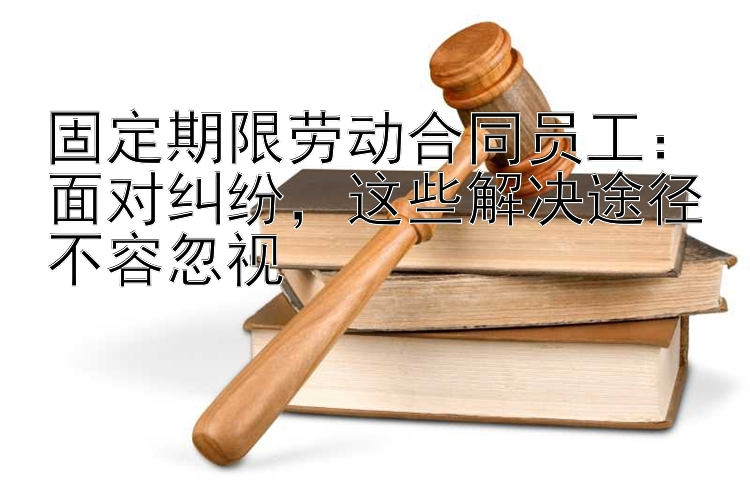 固定期限劳动合同员工：面对纠纷，这些解决途径不容忽视