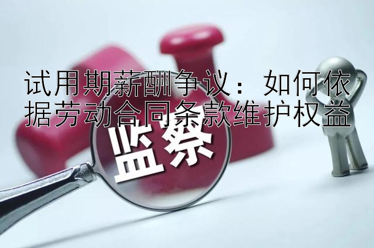 试用期薪酬争议：如何依据劳动合同条款维护权益