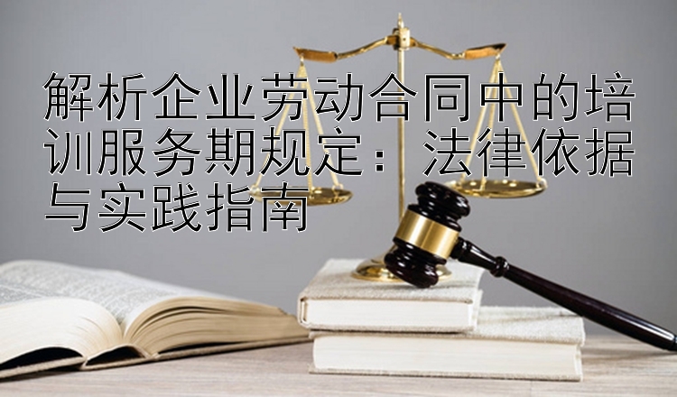 解析企业劳动合同中的培训服务期规定：法律依据与实践指南