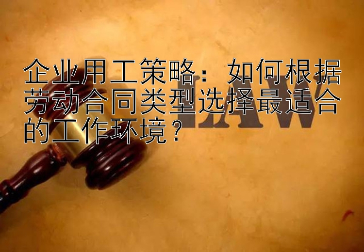 企业用工策略：如何根据劳动合同类型选择最适合的工作环境？