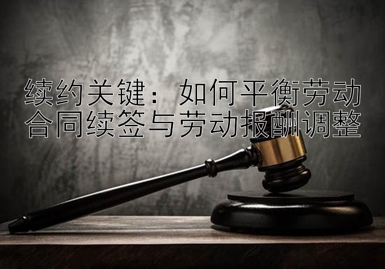 续约关键：如何平衡劳动合同续签与劳动报酬调整