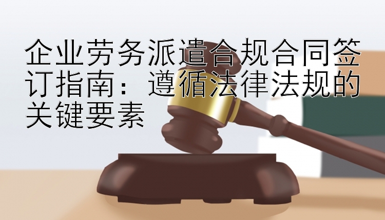 企业劳务派遣合规合同签订指南：遵循法律法规的关键要素